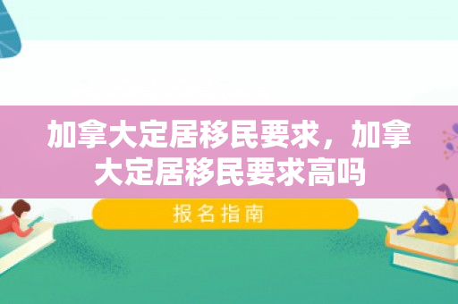 加拿大定居移民要求，加拿大定居移民要求高吗