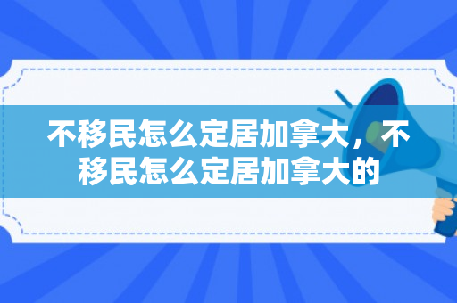 不移民怎么定居加拿大，不移民怎么定居加拿大的