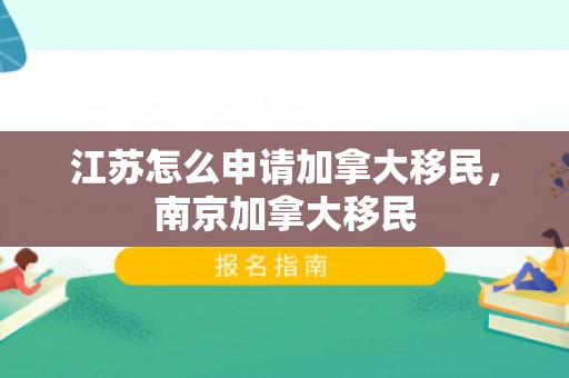 江苏怎么申请加拿大移民，南京加拿大移民