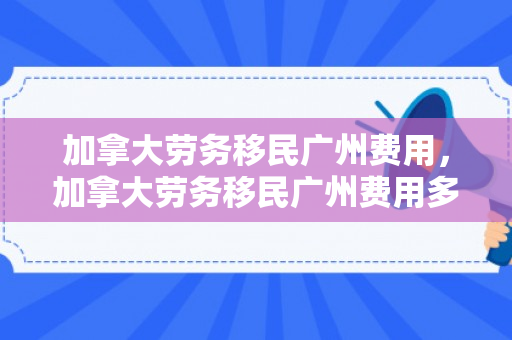 加拿大劳务移民广州费用，加拿大劳务移民广州费用多少