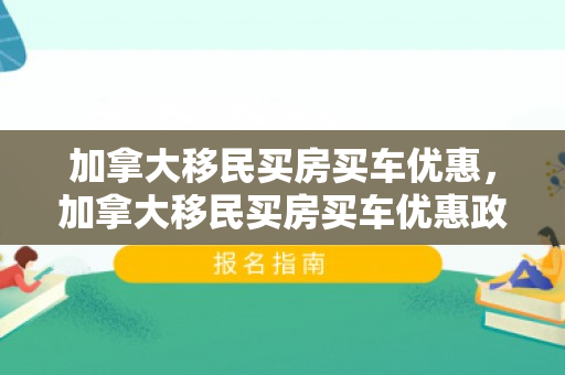 加拿大移民买房买车优惠，加拿大移民买房买车优惠政策