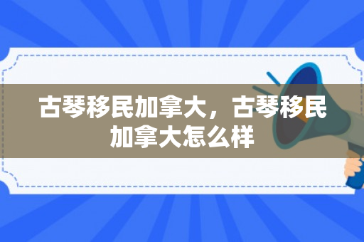 古琴移民加拿大，古琴移民加拿大怎么样