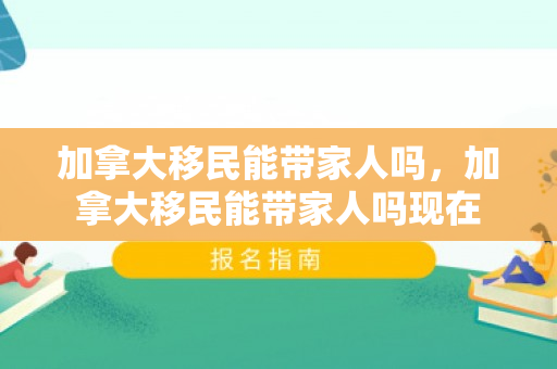 加拿大移民能带家人吗，加拿大移民能带家人吗现在