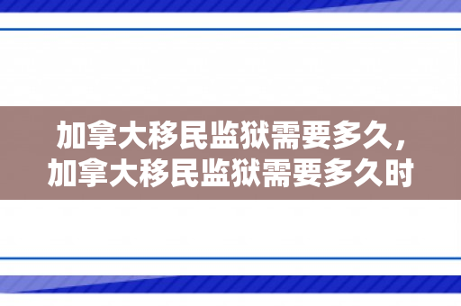 加拿大移民监狱需要多久，加拿大移民监狱需要多久时间
