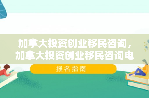 加拿大投资创业移民咨询，加拿大投资创业移民咨询电话