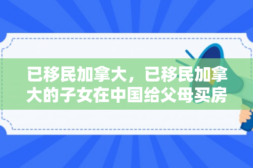 已移民加拿大，已移民加拿大的子女在中国给父母买房如何汇款