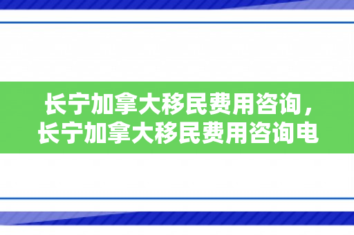 长宁加拿大移民费用咨询，长宁加拿大移民费用咨询电话
