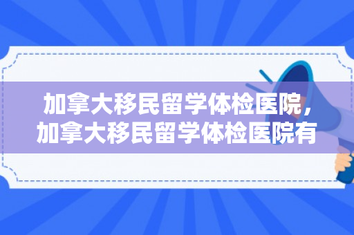 加拿大移民留学体检医院，加拿大移民留学体检医院有哪些