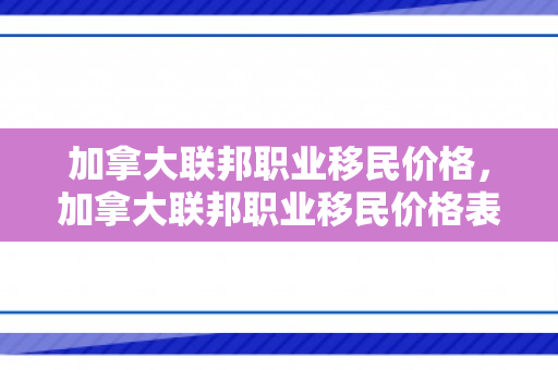 加拿大联邦职业移民价格，加拿大联邦职业移民价格表