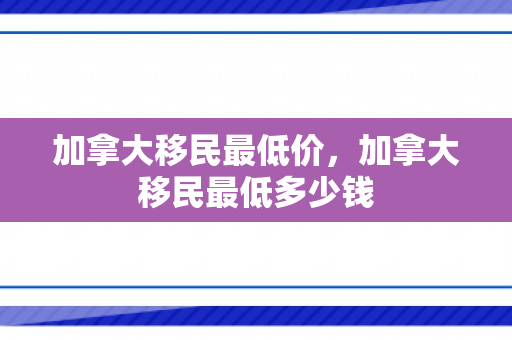 加拿大移民最低价，加拿大移民最低多少钱