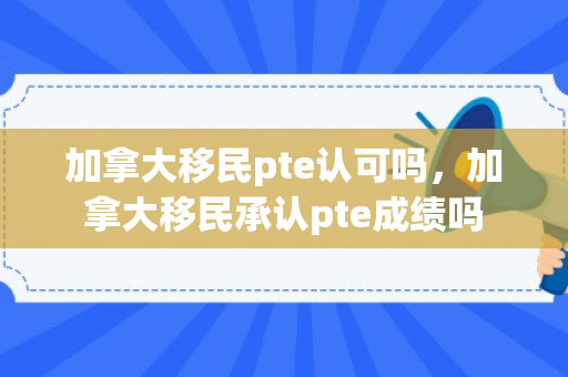 加拿大移民pte认可吗，加拿大移民承认pte成绩吗