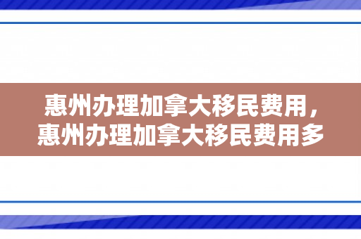 惠州办理加拿大移民费用，惠州办理加拿大移民费用多少