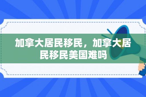 加拿大居民移民，加拿大居民移民美国难吗