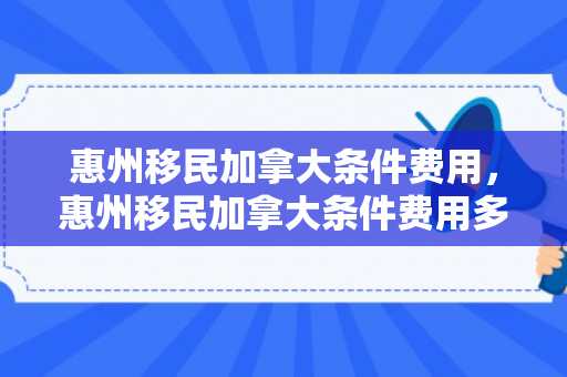 惠州移民加拿大条件费用，惠州移民加拿大条件费用多少