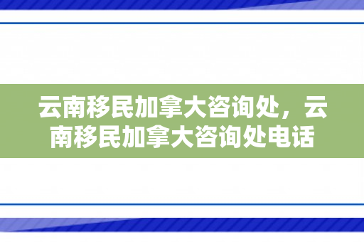 云南移民加拿大咨询处，云南移民加拿大咨询处电话