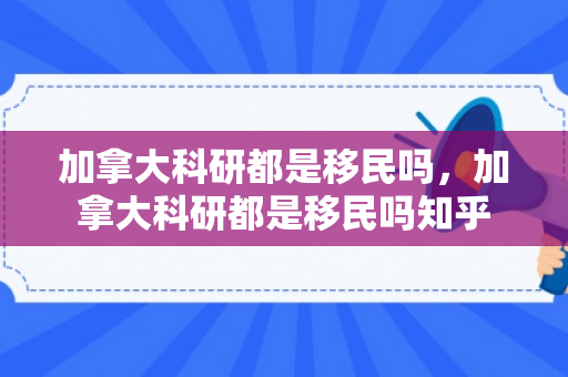 加拿大科研都是移民吗，加拿大科研都是移民吗知乎
