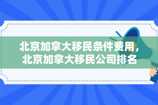 北京加拿大移民条件费用，北京加拿大移民公司排名