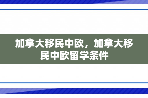 加拿大移民中欧，加拿大移民中欧留学条件