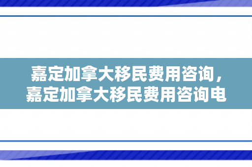 嘉定加拿大移民费用咨询，嘉定加拿大移民费用咨询电话