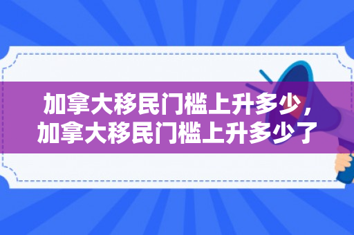 加拿大移民门槛上升多少，加拿大移民门槛上升多少了