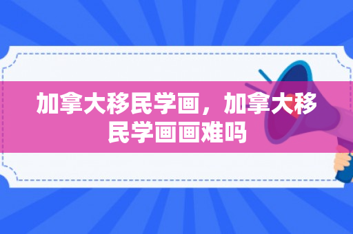 加拿大移民学画，加拿大移民学画画难吗