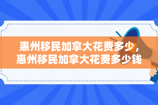 惠州移民加拿大花费多少，惠州移民加拿大花费多少钱
