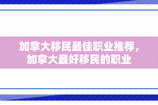 加拿大移民最佳职业推荐，加拿大最好移民的职业