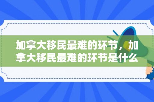 加拿大移民最难的环节，加拿大移民最难的环节是什么