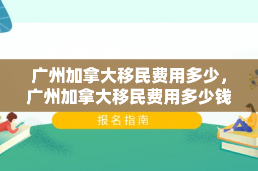 广州加拿大移民费用多少，广州加拿大移民费用多少钱