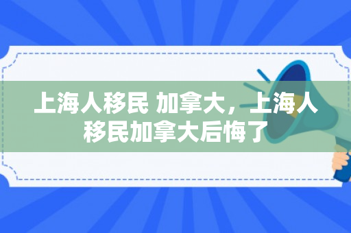 上海人移民 加拿大，上海人移民加拿大后悔了