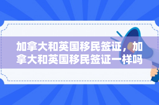 加拿大和英国移民签证，加拿大和英国移民签证一样吗