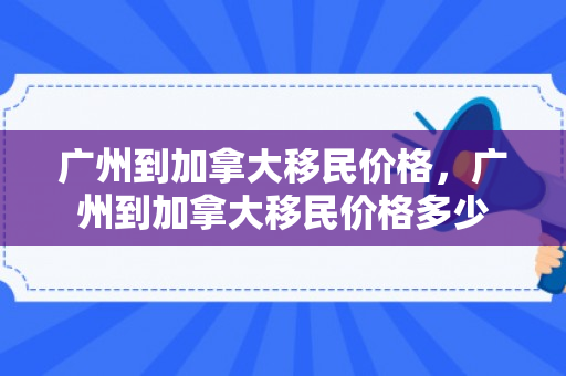 广州到加拿大移民价格，广州到加拿大移民价格多少