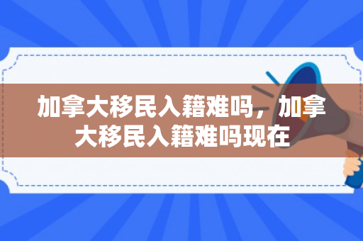 加拿大移民入籍难吗，加拿大移民入籍难吗现在