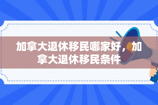 加拿大退休移民哪家好，加拿大退休移民条件