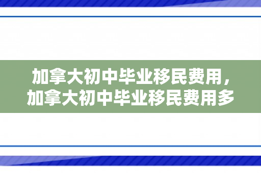 加拿大初中毕业移民费用，加拿大初中毕业移民费用多少