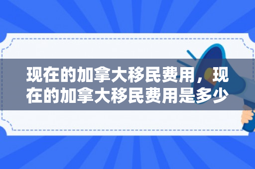 现在的加拿大移民费用，现在的加拿大移民费用是多少