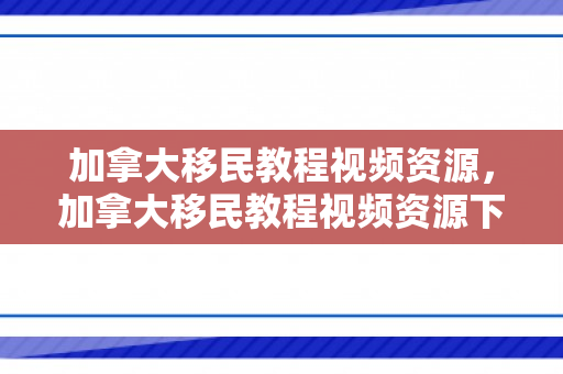 加拿大移民教程视频资源，加拿大移民教程视频资源下载