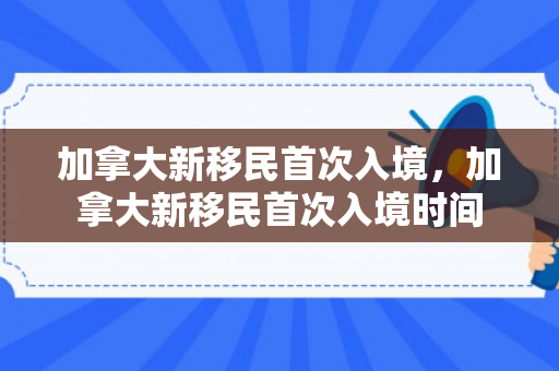 加拿大新移民首次入境，加拿大新移民首次入境时间