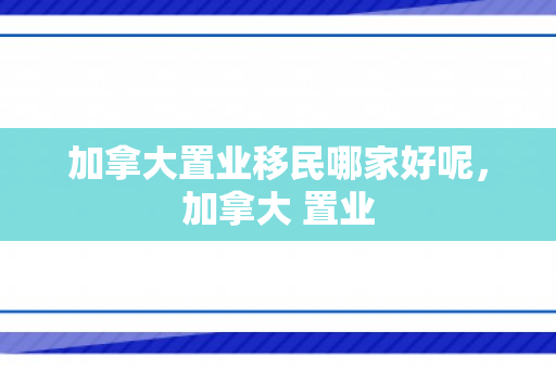 加拿大置业移民哪家好呢，加拿大 置业