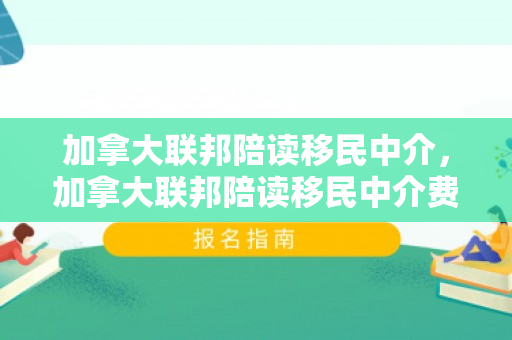 加拿大联邦陪读移民中介，加拿大联邦陪读移民中介费多少