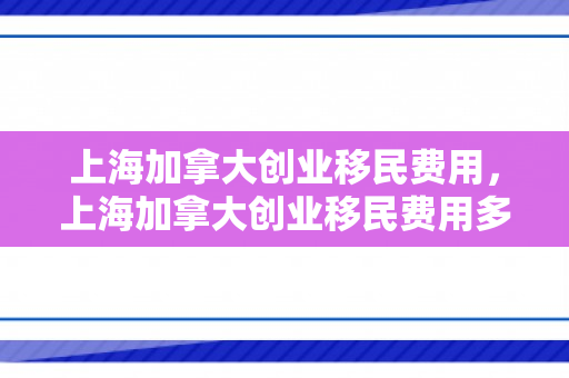 上海加拿大创业移民费用，上海加拿大创业移民费用多少