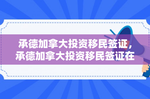 承德加拿大投资移民签证，承德加拿大投资移民签证在哪办