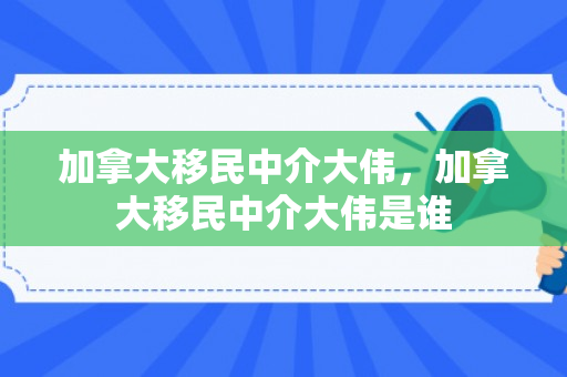 加拿大移民中介大伟，加拿大移民中介大伟是谁