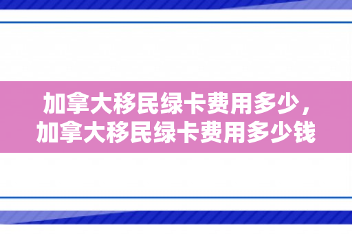 加拿大移民绿卡费用多少，加拿大移民绿卡费用多少钱