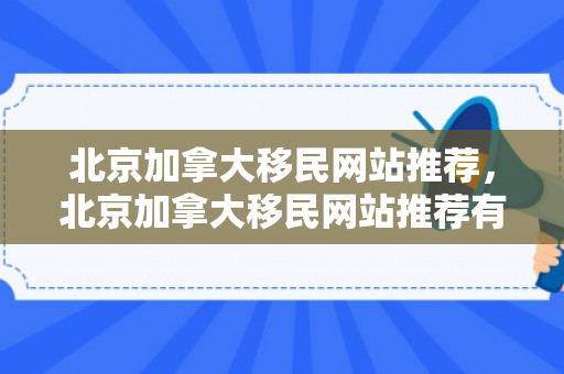 北京加拿大移民网站推荐，北京加拿大移民网站推荐有哪些