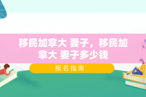 移民加拿大 妻子，移民加拿大 妻子多少钱