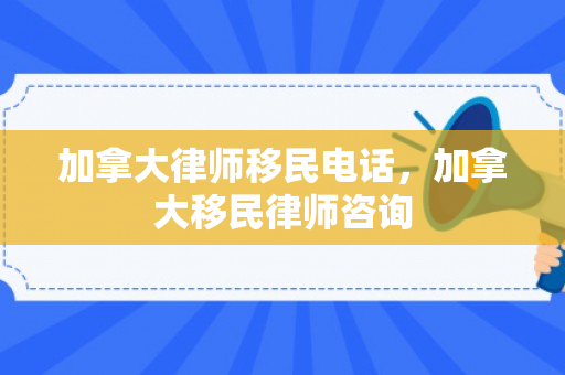 加拿大律师移民电话，加拿大移民律师咨询