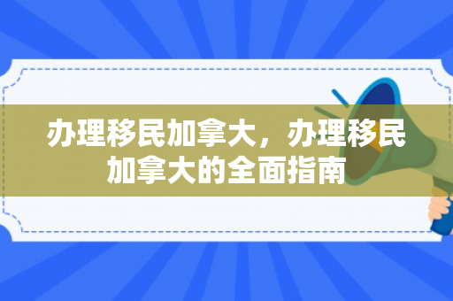办理移民加拿大，办理移民加拿大的全面指南