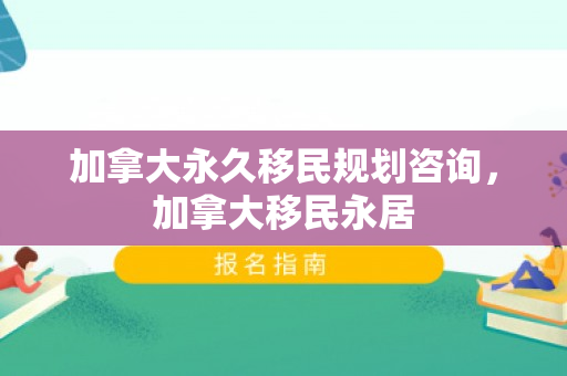 加拿大永久移民规划咨询，加拿大移民永居