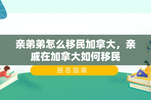 亲弟弟怎么移民加拿大，亲戚在加拿大如何移民